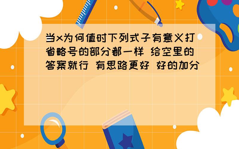 当x为何值时下列式子有意义打省略号的部分都一样 给空里的答案就行 有思路更好 好的加分