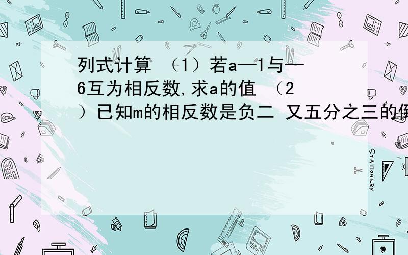 列式计算 （1）若a—1与—6互为相反数,求a的值 （2）已知m的相反数是负二 又五分之三的倒数,列式计算（1）若a—1与—6互为相反数,求a的值（2）已知m的相反数是负二又五分之三的倒数,求m的