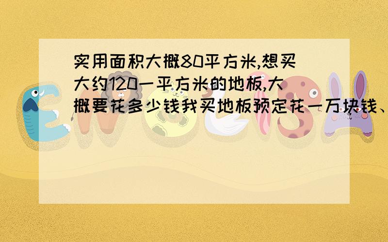 实用面积大概80平方米,想买大约120一平方米的地板,大概要花多少钱我买地板预定花一万块钱、中等装修,什么价位的地板比较适合.