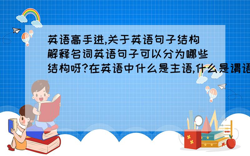 英语高手进,关于英语句子结构解释名词英语句子可以分为哪些结构呀?在英语中什么是主语,什么是谓语,什么是系动词,什么是宾语,什么是表语,怎么区分他们,请大家祥细解释,小弟在这谢过各