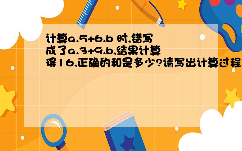 计算a.5+6.b 时,错写成了a.3+9.b,结果计算得16,正确的和是多少?请写出计算过程.请问这个是几年级的题目,0.3和b\10是怎么来的我把小数点看作是个乘的符号了。呵呵，回答都很好