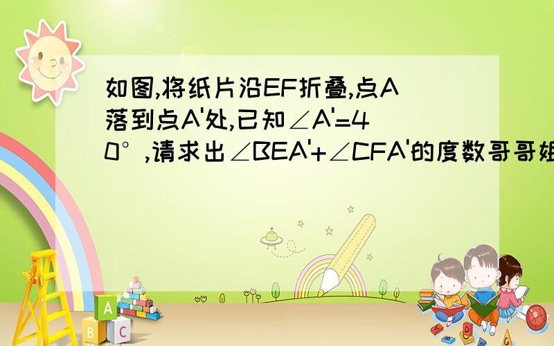 如图,将纸片沿EF折叠,点A落到点A'处,已知∠A'=40°,请求出∠BEA'+∠CFA'的度数哥哥姐姐们拜托了~