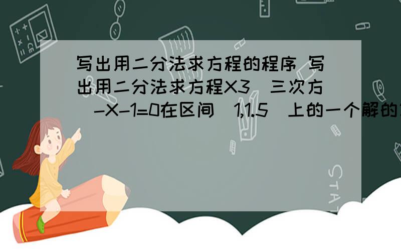 写出用二分法求方程的程序 写出用二分法求方程X3(三次方)-X-1=0在区间[1,1.5]上的一个解的算法（误差不超过0.001）,并画出相应的程序框图及程序.1楼：但我们还没学这么深。要求用条件语句