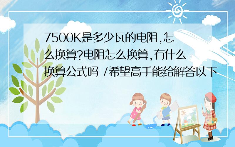 7500K是多少瓦的电阻,怎么换算?电阻怎么换算,有什么换算公式吗 /希望高手能给解答以下