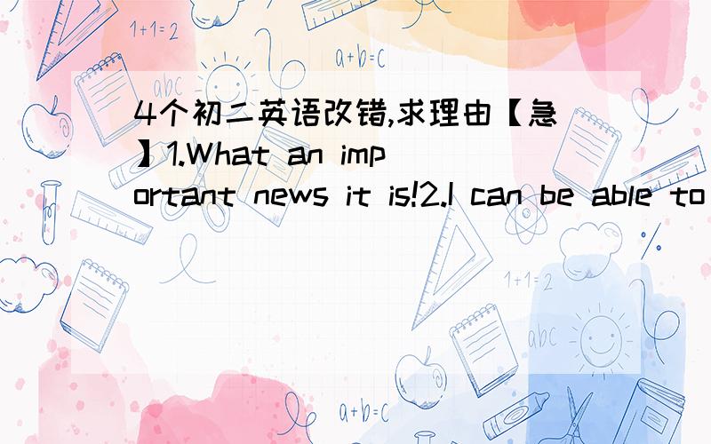 4个初二英语改错,求理由【急】1.What an important news it is!2.I can be able to pay for this car next year.3.Walk on the moon is much easier than on the earth.4.Monther,as well as her children ,are fond of eating bananas.