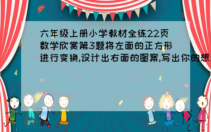 六年级上册小学教材全练22页数学欣赏第3题将左面的正方形进行变换,设计出右面的图案,写出你的想法.