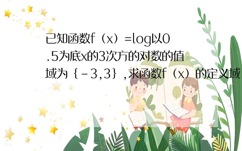 已知函数f（x）=log以0.5为底x的3次方的对数的值域为｛-3,3｝,求函数f（x）的定义域（要过程）谢谢额已知函数f（x）=log以0.5为底x的3次方的对数的值域为｛-3,3｝,求函数f（x）的定义域