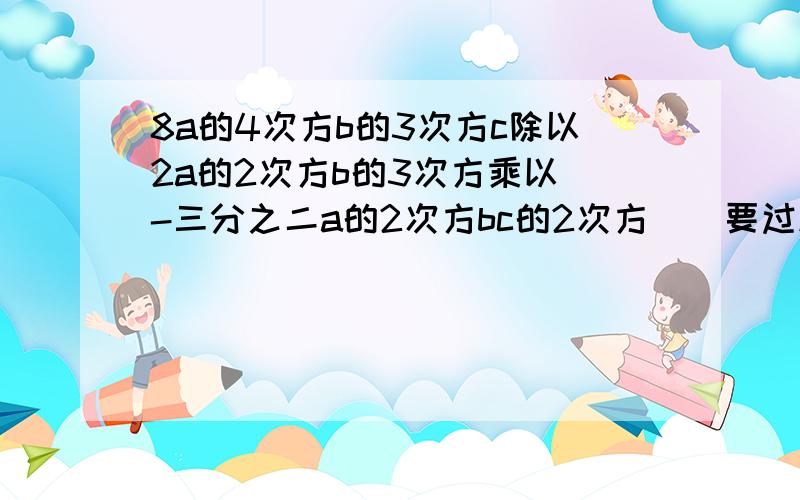 8a的4次方b的3次方c除以2a的2次方b的3次方乘以（-三分之二a的2次方bc的2次方）（要过程）