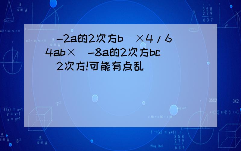 (-2a的2次方b）×4/64ab×（-8a的2次方bc)2次方!可能有点乱