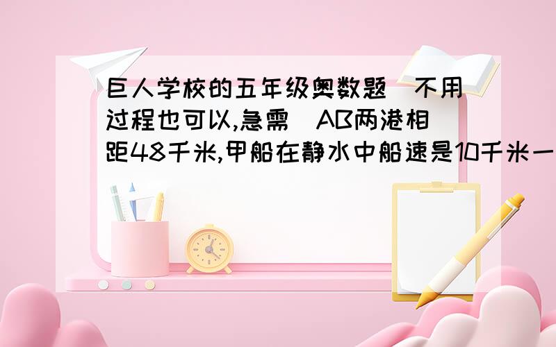 巨人学校的五年级奥数题（不用过程也可以,急需）AB两港相距48千米,甲船在静水中船速是10千米一小时,乙船在静水中船速是20千米一小时.两船同时从A港出发逆流而上,水速是4千米一小时.乙船