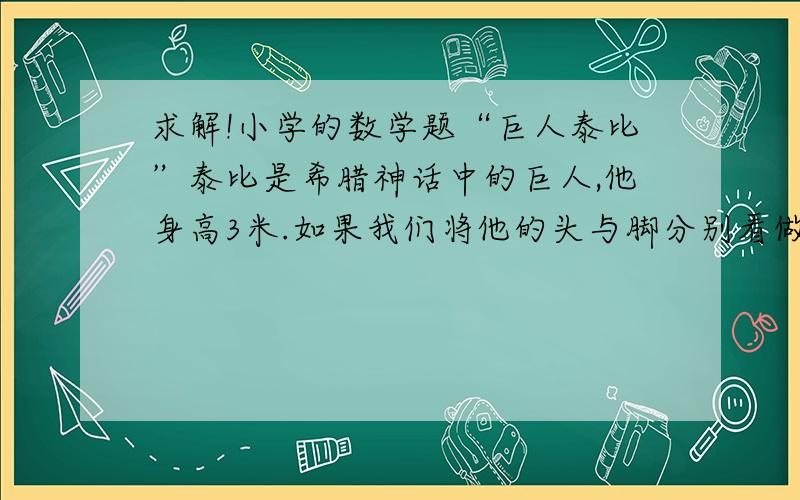 求解!小学的数学题“巨人泰比”泰比是希腊神话中的巨人,他身高3米.如果我们将他的头与脚分别看做一个点,那么,当他围绕地球赤道走一圈时,他的头比脚多走多少米?