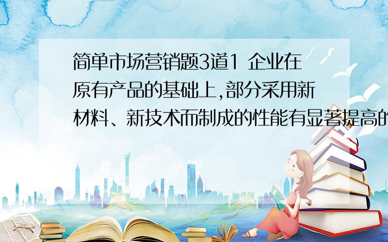 简单市场营销题3道1 企业在原有产品的基础上,部分采用新材料、新技术而制成的性能有显著提高的产品是（）.   A、、全新产品   B、仿制新产品   C、改进新产品   D、换代新产品 2 顾客让渡