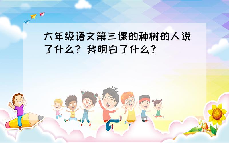 六年级语文第三课的种树的人说了什么? 我明白了什么?