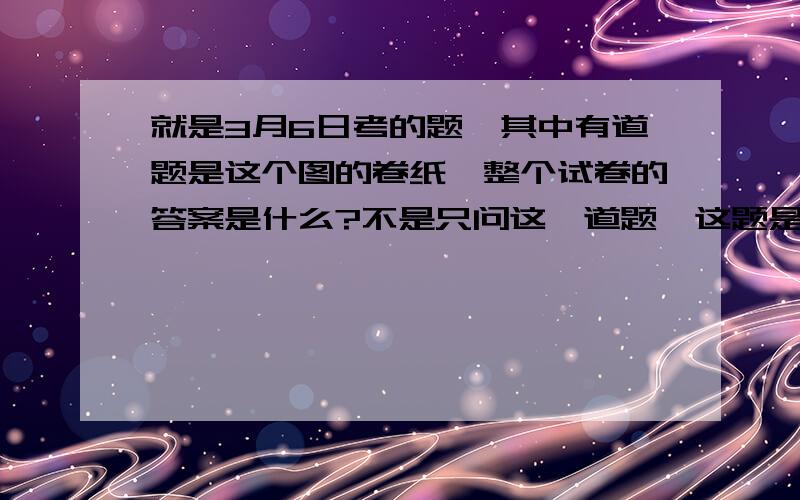 就是3月6日考的题,其中有道题是这个图的卷纸,整个试卷的答案是什么?不是只问这一道题,这题是个人都会做,我还提什么问,我要的是整套卷的标准答案!谢啦,