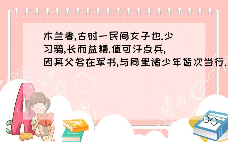 木兰者,古时一民间女子也.少习骑,长而益精.值可汗点兵,因其父名在军书,与同里诸少年皆次当行.其父以老病不能行.木兰乃易男装,市鞍马,代父从军,溯黄河,度黑山,转战驱驰凡十有二年,数建