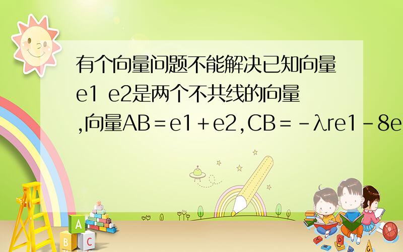 有个向量问题不能解决已知向量e1 e2是两个不共线的向量,向量AB＝e1＋e2,CB＝－λre1－8e2,若A,B,D在同一直线上,求λ的值?向量CD=3e1-3e2