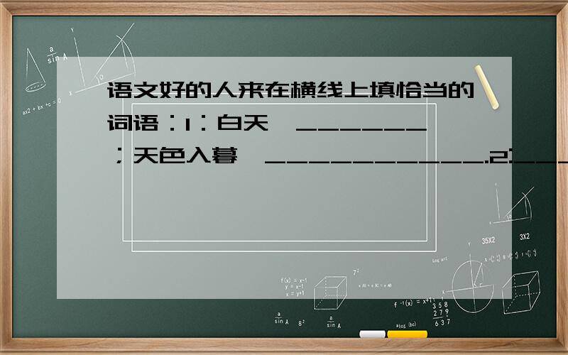 语文好的人来在横线上填恰当的词语：1：白天,______；天色入暮,__________.2:_________,往往创造出____________.3:__________,一半________,一半___________.4:决不_______,连________,也不___________.5:起先,__________,随