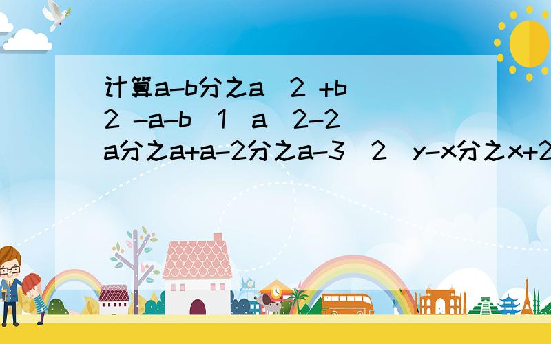 计算a-b分之a^2 +b^2 -a-b(1)a^2-2a分之a+a-2分之a-3(2)y-x分之x+2y+x-y分之y-y-x分之2x(3)ab分之a^2b^2-ab-a^2分之ab-b^2:(4)a^2-1分之a-1+a+1分之a-a^2+2ab+b^2分之a^2-b^2