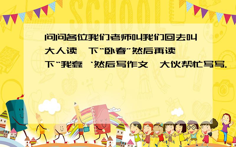 问问各位我们老师叫我们回去叫大人读一下“卧春”然后再读一下“我蠢 ‘然后写作文,大伙帮忙写写.