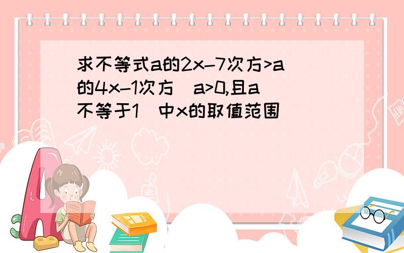 求不等式a的2x-7次方>a的4x-1次方(a>0,且a不等于1)中x的取值范围