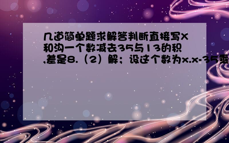 几道简单题求解答判断直接写X和沟一个数减去35与13的积,差是8.（2）解；设这个数为x.x-35乘以13=8 （3）解；设这个数为x.x-8=35乘以13 （4）解；设这个数位x.x+8=35乘以13（5）解；设这个数为x.35