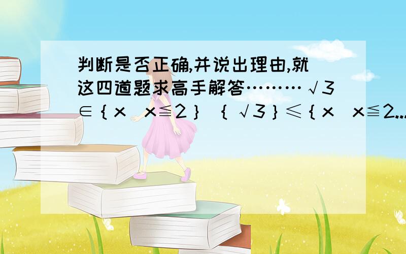 判断是否正确,并说出理由,就这四道题求高手解答………√3∈｛x|x≦2｝ ｛√3｝≤｛x|x≦2...判断是否正确,并说出理由,就这四道题求高手解答………√3∈｛x|x≦2｝ ｛√3｝≤｛x|x≦2｝ ｛a,b,