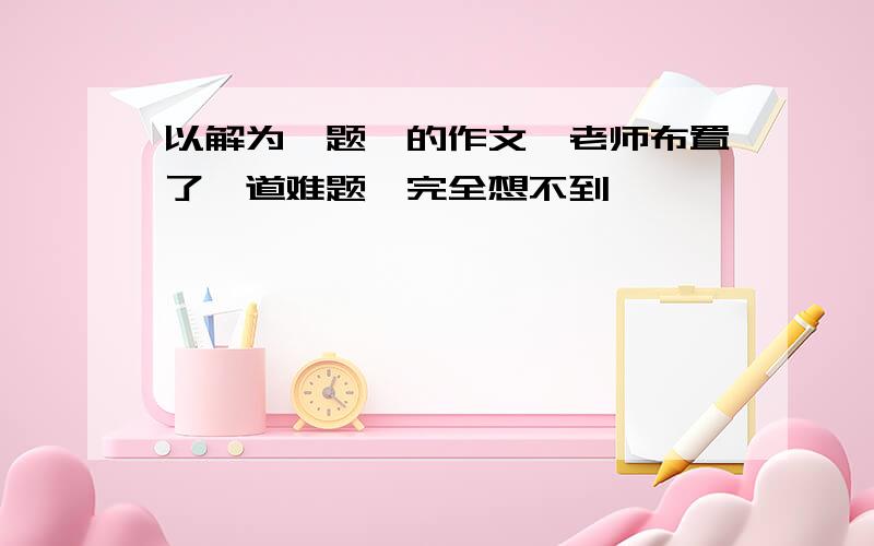 以解为《题》的作文,老师布置了一道难题,完全想不到