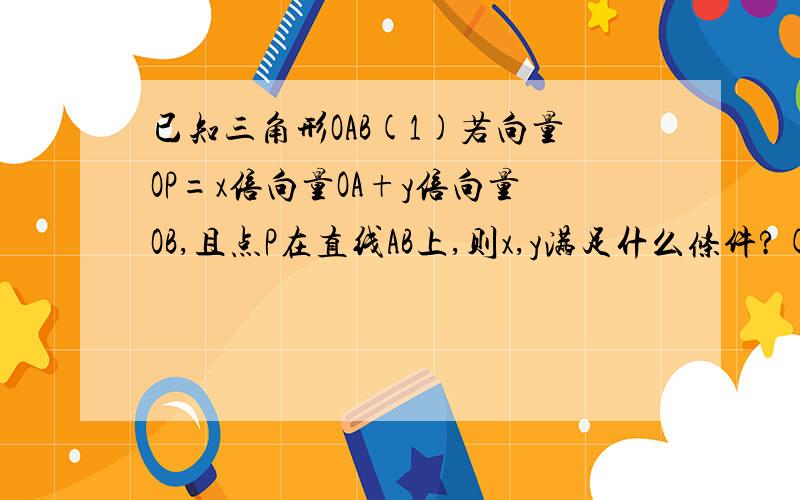 已知三角形OAB(1)若向量OP=x倍向量OA+y倍向量OB,且点P在直线AB上,则x,y满足什么条件?(2)若正实数x,y满足x+y小于1,且有向量OP=x倍向量OA+y倍向量OB,求证点P必在三角形OAB内.