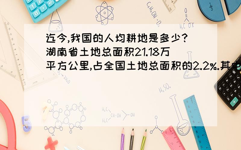 迄今,我国的人均耕地是多少?湖南省土地总面积21.18万平方公里,占全国土地总面积的2.2%.其中山地占51.2%,丘岗地占29.3%,平原占13.1%,水面占6.4%.现有耕地5684.06万亩,人均0.83亩,低于全国平均水平.