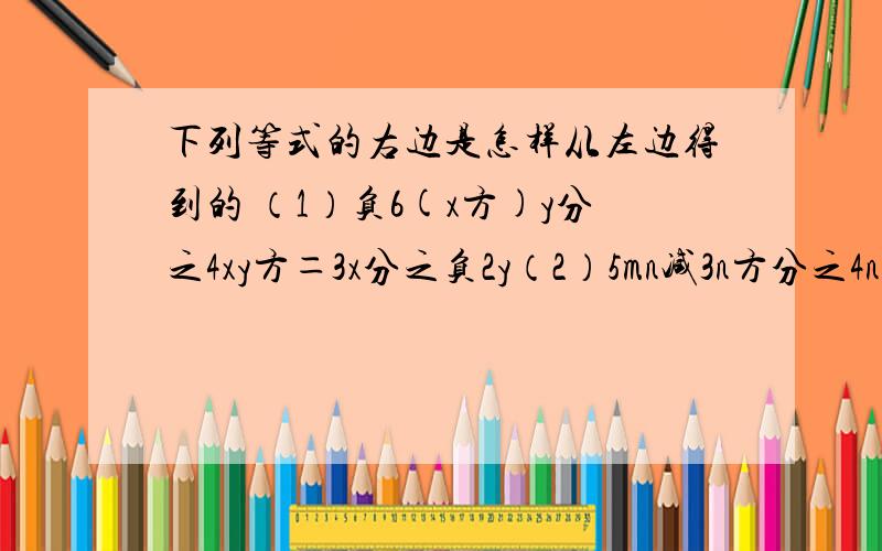 下列等式的右边是怎样从左边得到的 （1）负6(x方)y分之4xy方＝3x分之负2y（2）5mn减3n方分之4n＝负（3n减5m分之4）