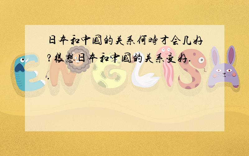 日本和中国的关系何时才会几好?很想日本和中国的关系变好..