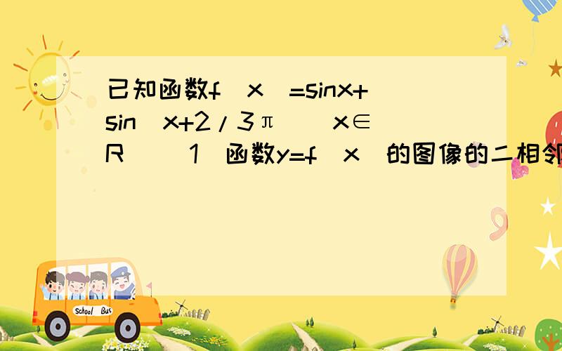 已知函数f(x)=sinx+sin（x+2/3π)(x∈R )（1）函数y=f(x)的图像的二相邻对称轴之间的距离 （2）函数f(x)=1/3,求cos(2x+2/3π)的值 注: