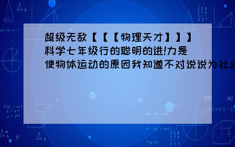 超级无敌【【【物理天才】】】科学七年级行的聪明的进!力是使物体运动的原因我知道不对说说为社么呢（不要说什么牛顿第一定律可以推翻!我不知道什么是牛顿什么什么定律!）简结的说