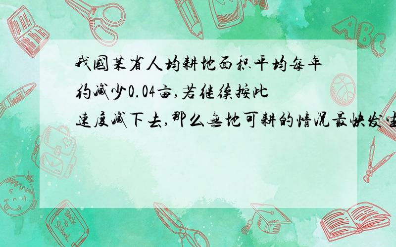 我国某省人均耕地面积平均每年约减少0.04亩,若继续按此速度减下去,那么无地可耕的情况最快发生在哪一年