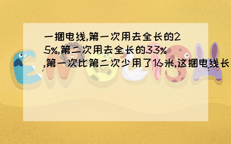 一捆电线,第一次用去全长的25%,第二次用去全长的33%,第一次比第二次少用了16米,这捆电线长多少米?解方程.写关系式.把解设写清楚- -