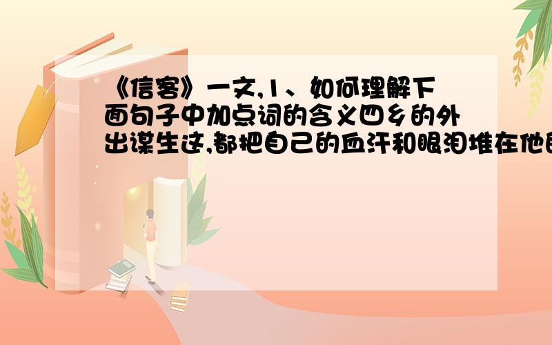 《信客》一文,1、如何理解下面句子中加点词的含义四乡的外出谋生这,都把自己的血汗和眼泪堆在他的肩上（堆）2、如何理解“作信客的,就得挑着一副生死祸福的重担,来回奔忙”?