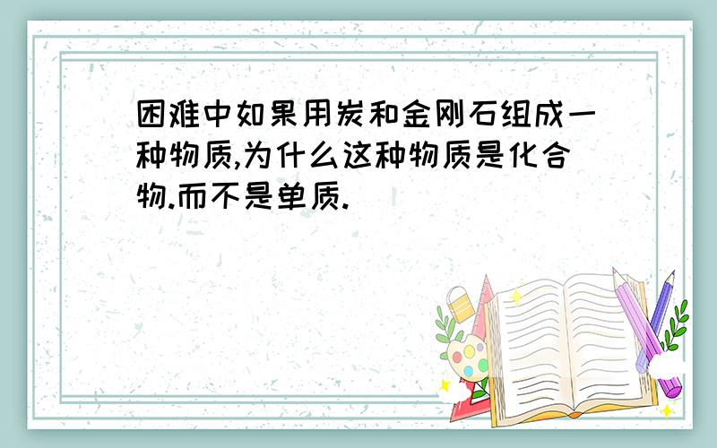 困难中如果用炭和金刚石组成一种物质,为什么这种物质是化合物.而不是单质.