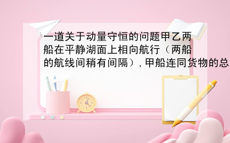 一道关于动量守恒的问题甲乙两船在平静湖面上相向航行（两船的航线间稍有间隔）,甲船连同货物的总质量为1000kg,乙船连同货物的总质量为500kg,当两船临近时,两船上的人同时把50kg的货物放