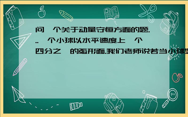 问一个关于动量守恒方面的题...一个小球以水平速度上一个四分之一的弧形面.我们老师说若当小球竖直方向的速度为0时,小球和弧形面水平速度一样,那么我想问如果当小球的速度与弧形面的