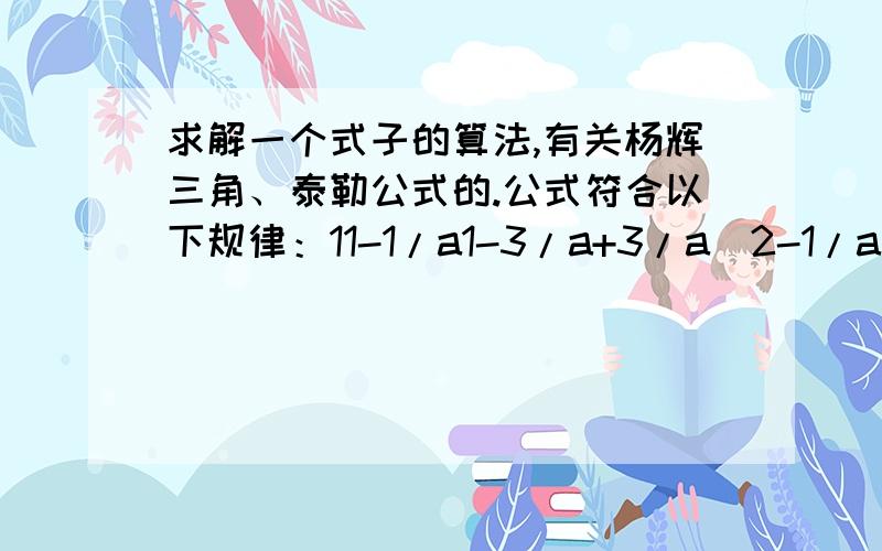 求解一个式子的算法,有关杨辉三角、泰勒公式的.公式符合以下规律：11-1/a1-3/a+3/a^2-1/a^31-4/a+6/a^2-4/a^4+1/a^51-5/a+10/a^2-10/a^3+5/a^4-1/a^5...每行除了正负号外,参数均与杨辉三角相对应,而指数是不断