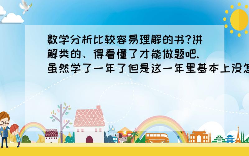 数学分析比较容易理解的书?讲解类的、得看懂了才能做题吧.虽然学了一年了但是这一年里基本上没怎么认真听过课、所以现在想开始补.我现在用的是华东师大的、想找一套类似的讲解类的