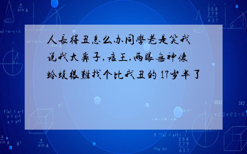 人长得丑怎么办同学老是笑我 说我大鼻子,痘王,两眼无神像蛤蟆很难找个比我丑的 17岁半了