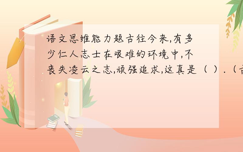 语文思维能力题古往今来,有多少仁人志士在艰难的环境中,不丧失凌云之志,顽强追求,这真是（ ）.（古诗名句）