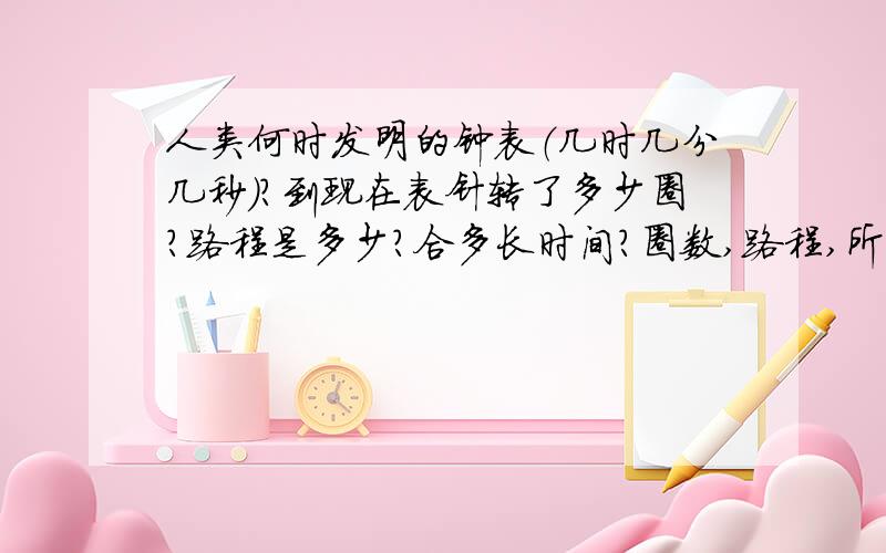 人类何时发明的钟表（几时几分几秒）?到现在表针转了多少圈?路程是多少?合多长时间?圈数,路程,所用时间?