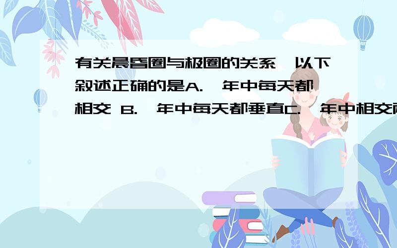 有关晨昏圈与极圈的关系,以下叙述正确的是A.一年中每天都相交 B.一年中每天都垂直C.一年中相交两次 D.一年中相切两次请根据问题进行分析解答,我在线上等您的答复,