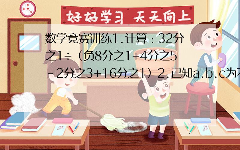 数学竞赛训练1.计算：32分之1÷（负8分之1+4分之5-2分之3+16分之1）2.已知a.b.c为不等于0的有理数,求 a的绝对值分之a+b的绝对值分之b+c的绝对值分之c 的值.3.若5分之3+4+5+6+7＝N分之1997+1998+1999+2000+2