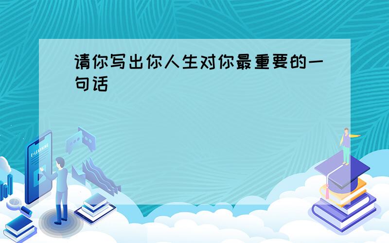 请你写出你人生对你最重要的一句话