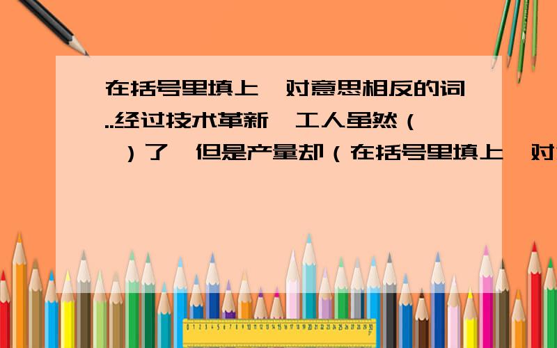 在括号里填上一对意思相反的词..经过技术革新,工人虽然（ ）了,但是产量却（在括号里填上一对意思相反的词..经过技术革新,工人虽然（ ）了,但是产量却（ ）了.