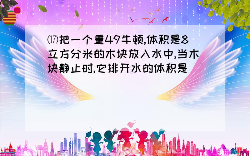 ⒄把一个重49牛顿,体积是8立方分米的木块放入水中,当木块静止时,它排开水的体积是_______立方分米,它受到的浮力是 ___牛顿.⒅将一实心金属块用细绳拴住挂在弹簧测力计上,在空气中的弹簧