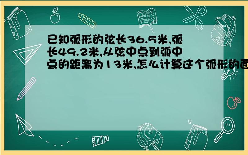 已知弧形的弦长36.5米,弧长49.2米,从弦中点到弧中点的距离为13米,怎么计算这个弧形的面积啊?没2级,上传不了图片,给腾讯问问的链接,上面有图片http://wenwen.soso.com/z/q286231919.htm?ch=gr.new.hydt